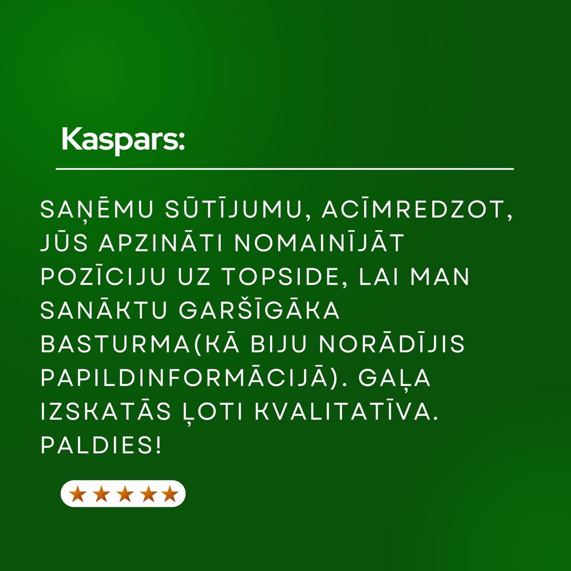 Paldies par sūtījumu! Biju pasūtījis 3 kg šķiņķi, bet, acīmredzot Jūs apzināti nomainījāt to pozīciju uz topside šķiņķi, lai man sanāktu garšīgāka basturma (biju pierakstījis papildinformācijā, ka gatavošu basturmu) Gaļa izskatās ļoti kvalitatīva. Paldies!